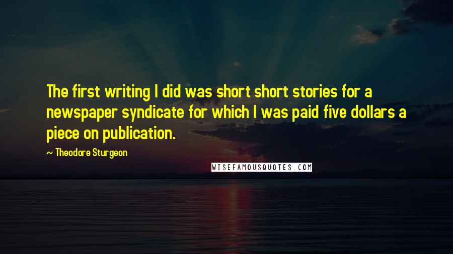 Theodore Sturgeon Quotes: The first writing I did was short short stories for a newspaper syndicate for which I was paid five dollars a piece on publication.