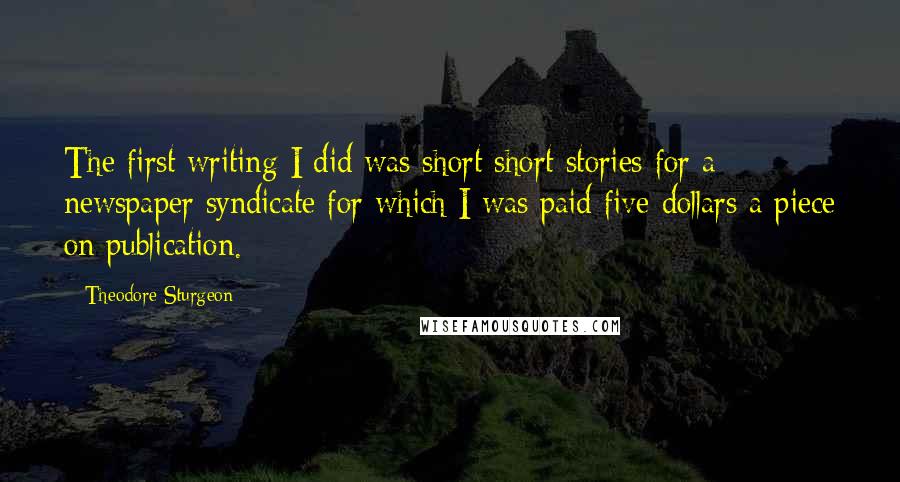 Theodore Sturgeon Quotes: The first writing I did was short short stories for a newspaper syndicate for which I was paid five dollars a piece on publication.