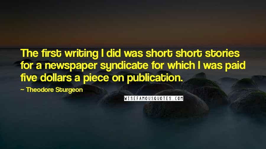 Theodore Sturgeon Quotes: The first writing I did was short short stories for a newspaper syndicate for which I was paid five dollars a piece on publication.