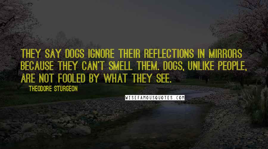 Theodore Sturgeon Quotes: They say dogs ignore their reflections in mirrors because they can't smell them. Dogs, unlike people, are not fooled by what they see.