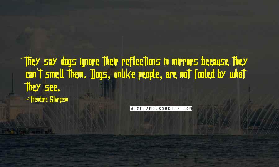 Theodore Sturgeon Quotes: They say dogs ignore their reflections in mirrors because they can't smell them. Dogs, unlike people, are not fooled by what they see.