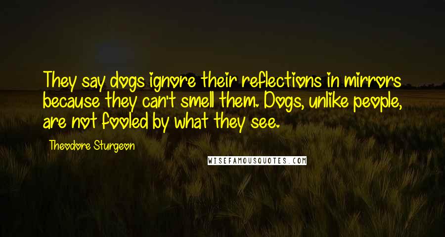 Theodore Sturgeon Quotes: They say dogs ignore their reflections in mirrors because they can't smell them. Dogs, unlike people, are not fooled by what they see.