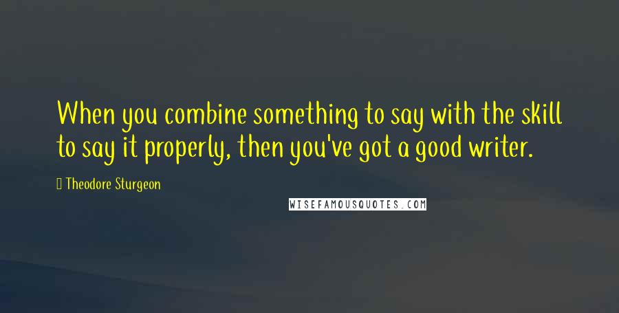 Theodore Sturgeon Quotes: When you combine something to say with the skill to say it properly, then you've got a good writer.