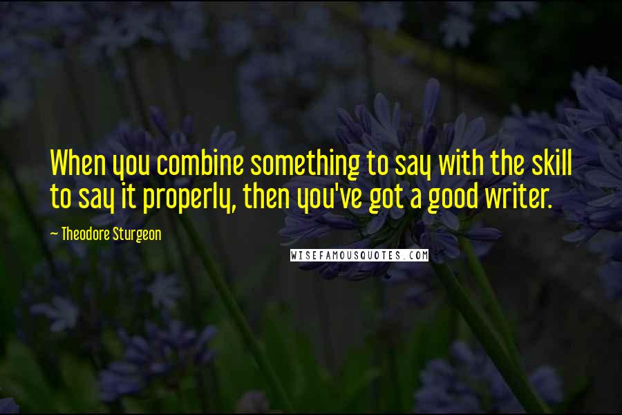 Theodore Sturgeon Quotes: When you combine something to say with the skill to say it properly, then you've got a good writer.