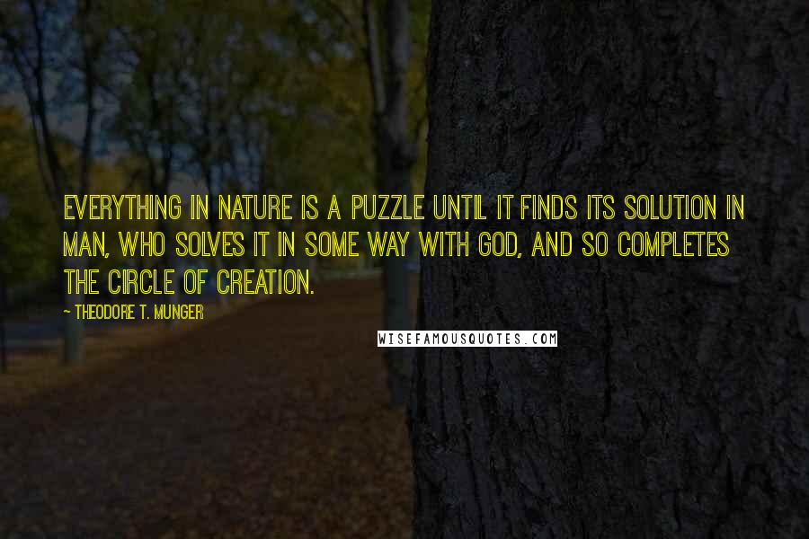 Theodore T. Munger Quotes: Everything in nature is a puzzle until it finds its solution in man, who solves it in some way with God, and so completes the circle of creation.