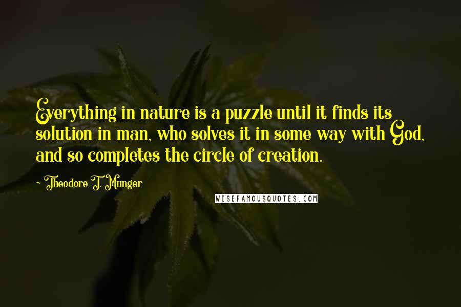 Theodore T. Munger Quotes: Everything in nature is a puzzle until it finds its solution in man, who solves it in some way with God, and so completes the circle of creation.