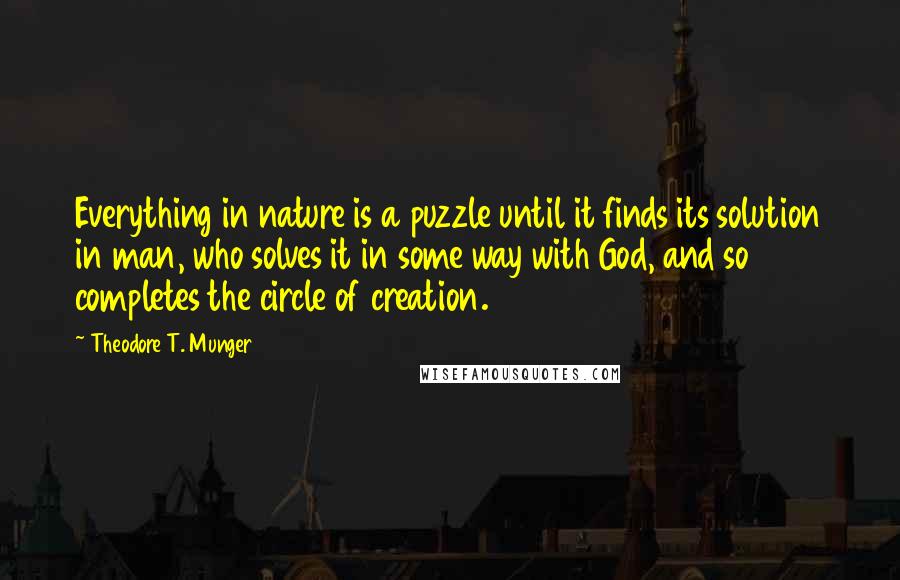 Theodore T. Munger Quotes: Everything in nature is a puzzle until it finds its solution in man, who solves it in some way with God, and so completes the circle of creation.