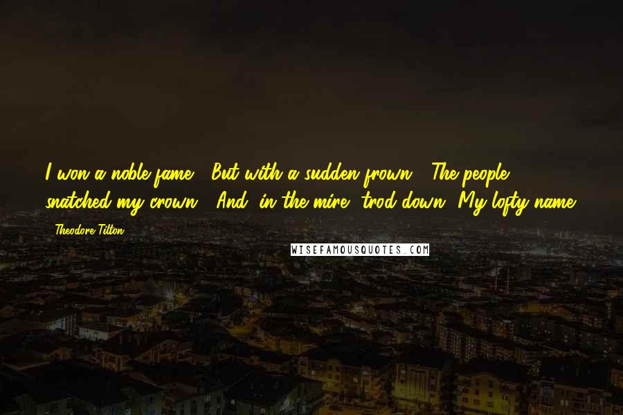 Theodore Tilton Quotes: I won a noble fame;  But with a sudden frown,  The people snatched my crown,  And, in the mire, trod down  My lofty name.