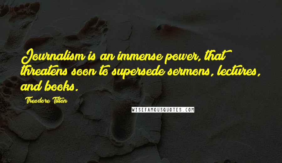 Theodore Tilton Quotes: Journalism is an immense power, that threatens soon to supersede sermons, lectures, and books.