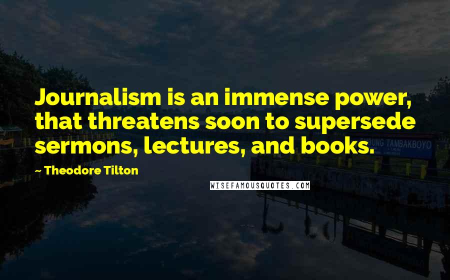 Theodore Tilton Quotes: Journalism is an immense power, that threatens soon to supersede sermons, lectures, and books.