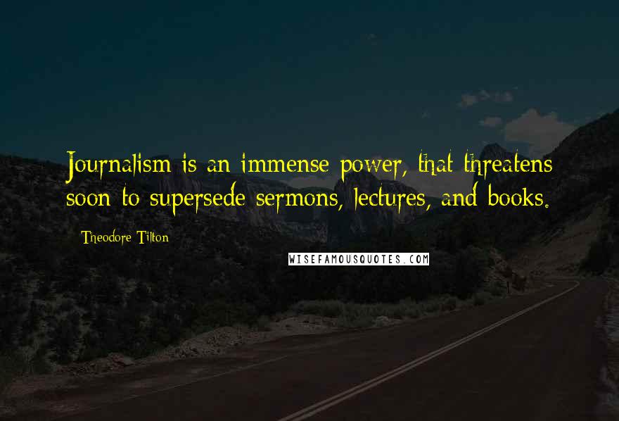 Theodore Tilton Quotes: Journalism is an immense power, that threatens soon to supersede sermons, lectures, and books.