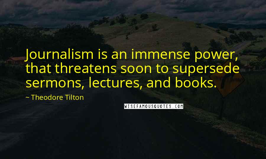 Theodore Tilton Quotes: Journalism is an immense power, that threatens soon to supersede sermons, lectures, and books.