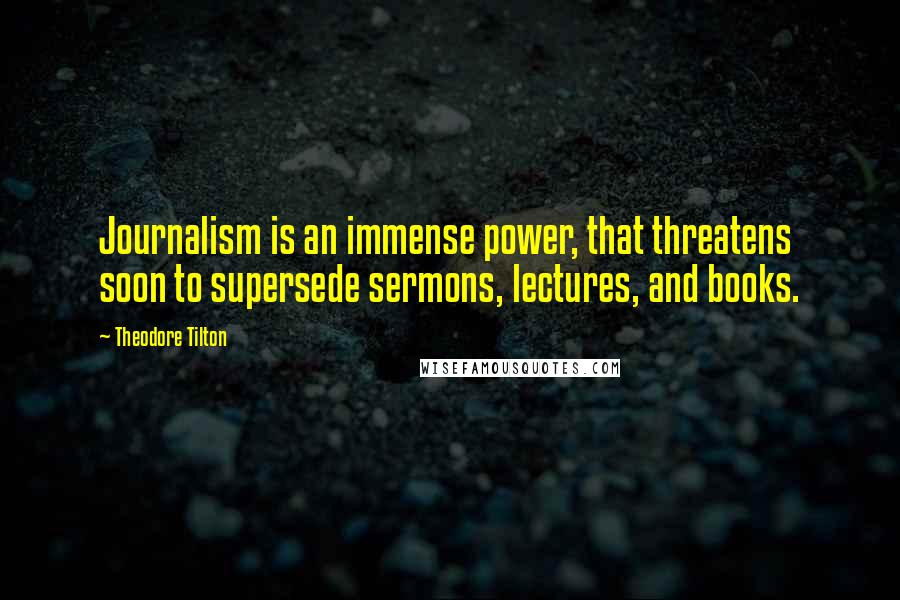 Theodore Tilton Quotes: Journalism is an immense power, that threatens soon to supersede sermons, lectures, and books.