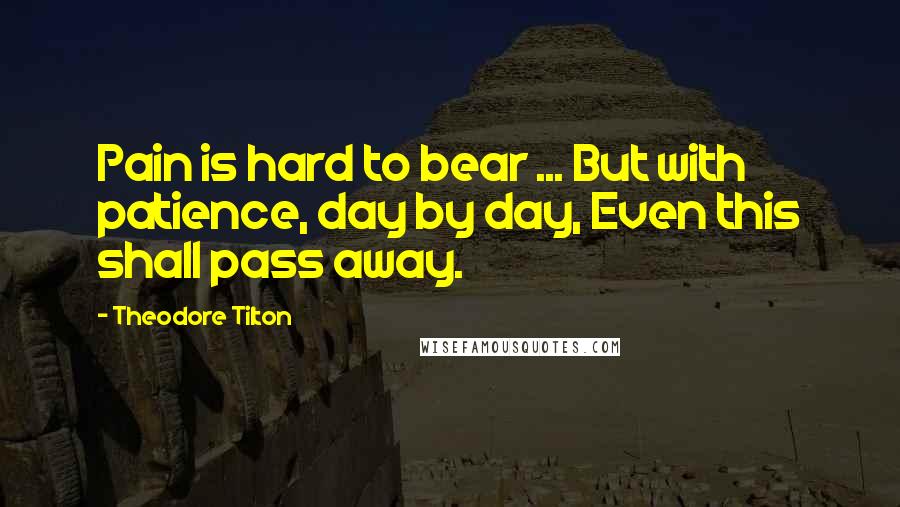 Theodore Tilton Quotes: Pain is hard to bear ... But with patience, day by day, Even this shall pass away.