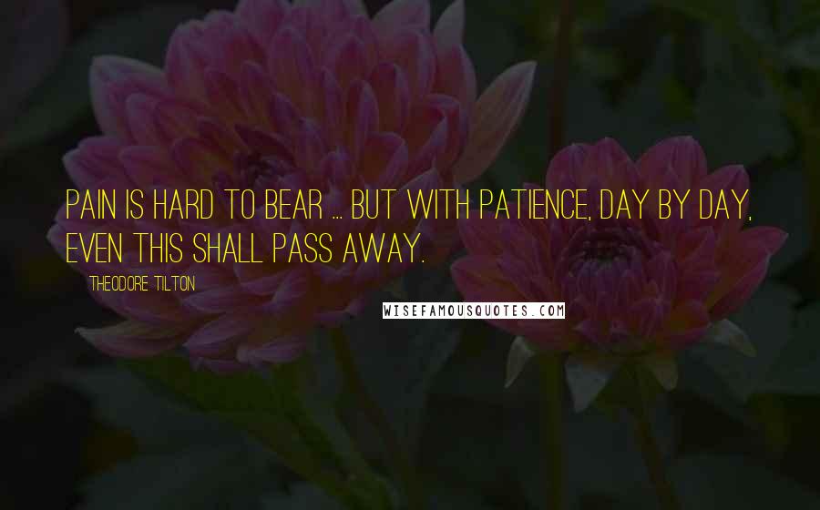 Theodore Tilton Quotes: Pain is hard to bear ... But with patience, day by day, Even this shall pass away.
