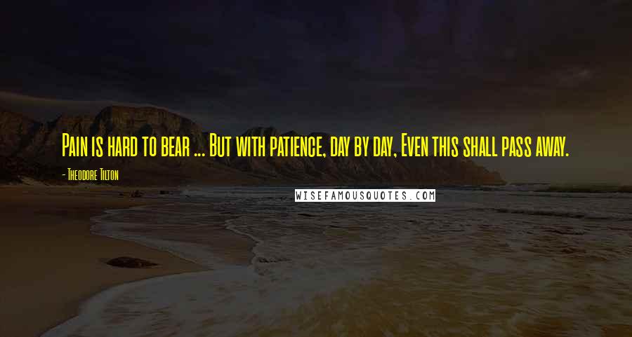 Theodore Tilton Quotes: Pain is hard to bear ... But with patience, day by day, Even this shall pass away.