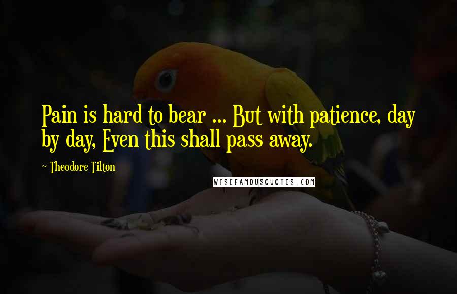 Theodore Tilton Quotes: Pain is hard to bear ... But with patience, day by day, Even this shall pass away.