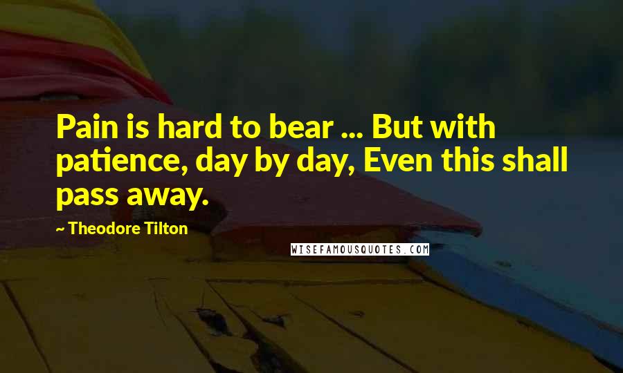 Theodore Tilton Quotes: Pain is hard to bear ... But with patience, day by day, Even this shall pass away.