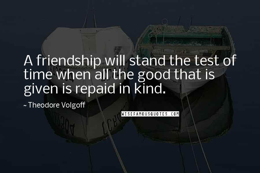 Theodore Volgoff Quotes: A friendship will stand the test of time when all the good that is given is repaid in kind.