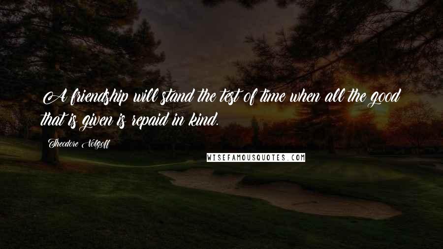 Theodore Volgoff Quotes: A friendship will stand the test of time when all the good that is given is repaid in kind.