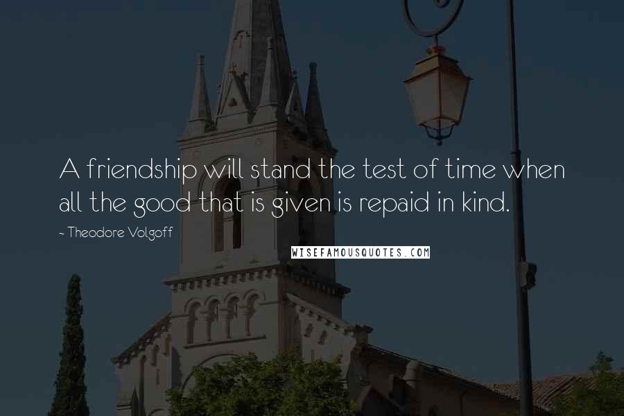Theodore Volgoff Quotes: A friendship will stand the test of time when all the good that is given is repaid in kind.
