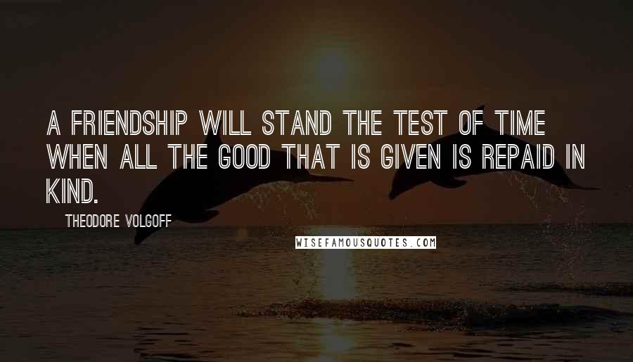 Theodore Volgoff Quotes: A friendship will stand the test of time when all the good that is given is repaid in kind.