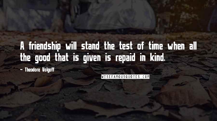 Theodore Volgoff Quotes: A friendship will stand the test of time when all the good that is given is repaid in kind.