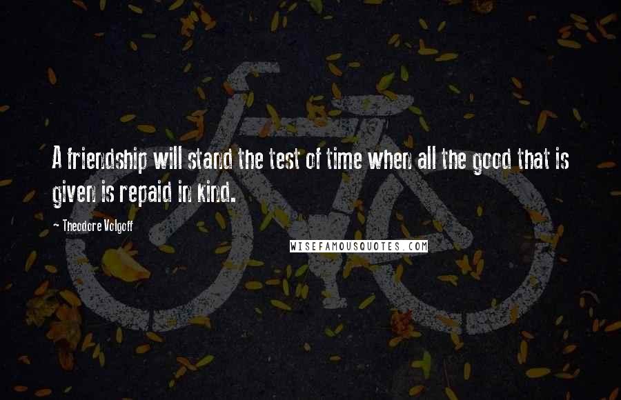 Theodore Volgoff Quotes: A friendship will stand the test of time when all the good that is given is repaid in kind.