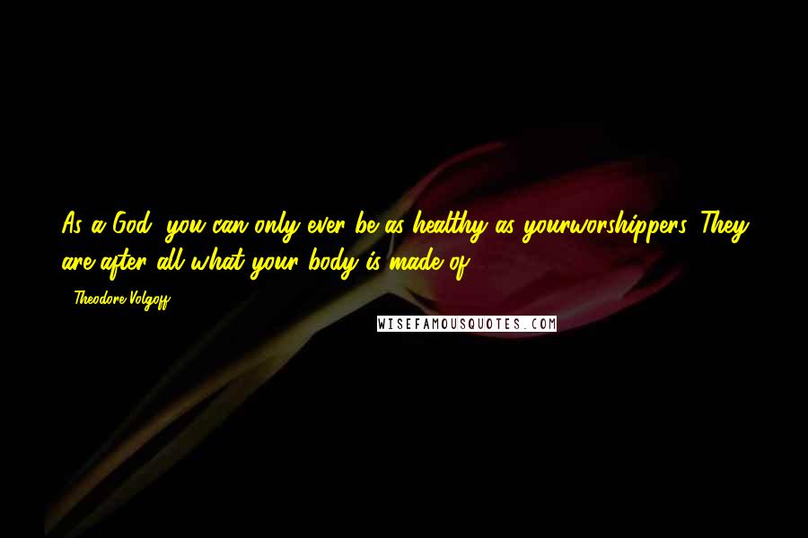 Theodore Volgoff Quotes: As a God, you can only ever be as healthy as yourworshippers. They are after all what your body is made of.