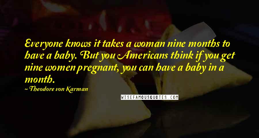 Theodore Von Karman Quotes: Everyone knows it takes a woman nine months to have a baby. But you Americans think if you get nine women pregnant, you can have a baby in a month.