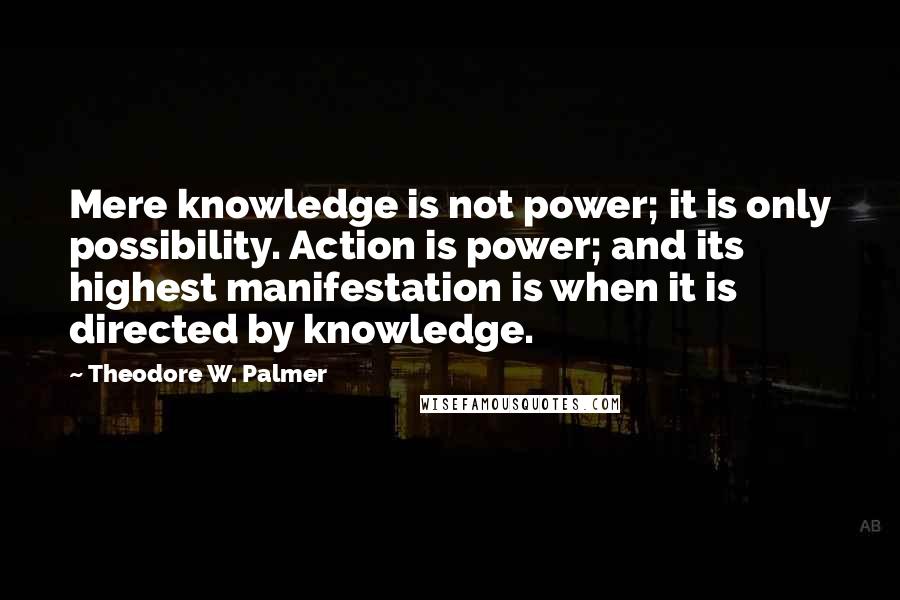 Theodore W. Palmer Quotes: Mere knowledge is not power; it is only possibility. Action is power; and its highest manifestation is when it is directed by knowledge.