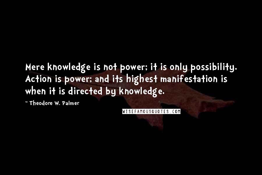 Theodore W. Palmer Quotes: Mere knowledge is not power; it is only possibility. Action is power; and its highest manifestation is when it is directed by knowledge.