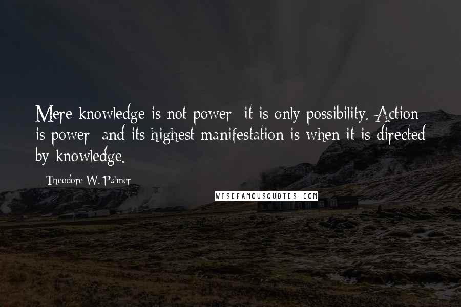 Theodore W. Palmer Quotes: Mere knowledge is not power; it is only possibility. Action is power; and its highest manifestation is when it is directed by knowledge.