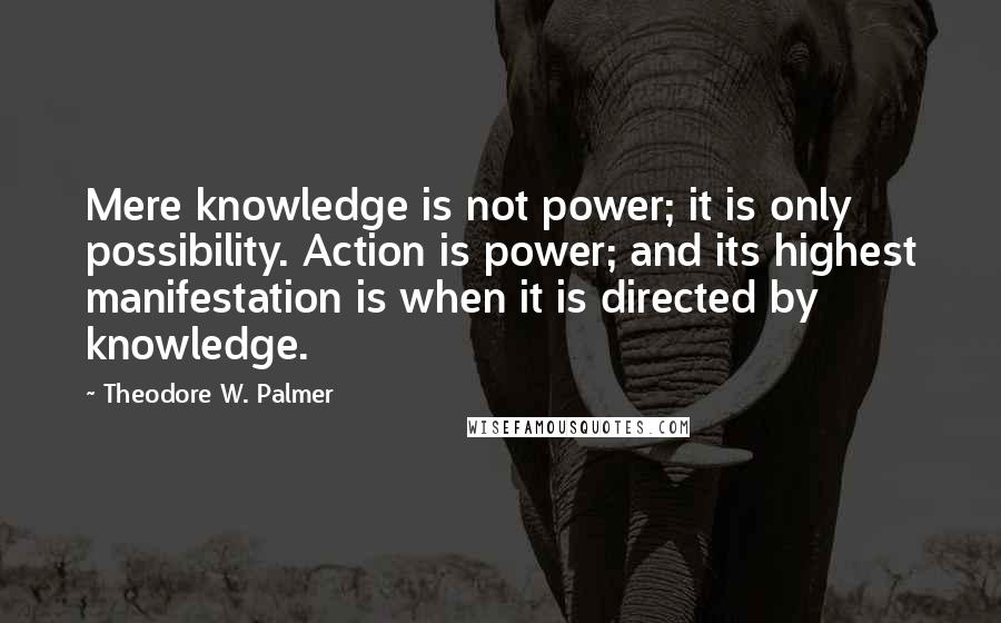 Theodore W. Palmer Quotes: Mere knowledge is not power; it is only possibility. Action is power; and its highest manifestation is when it is directed by knowledge.
