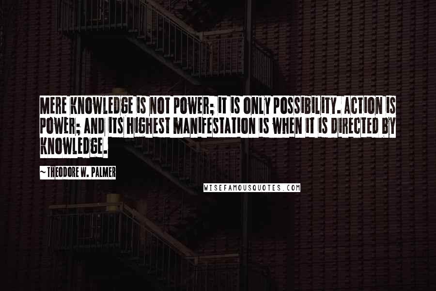 Theodore W. Palmer Quotes: Mere knowledge is not power; it is only possibility. Action is power; and its highest manifestation is when it is directed by knowledge.
