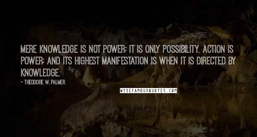 Theodore W. Palmer Quotes: Mere knowledge is not power; it is only possibility. Action is power; and its highest manifestation is when it is directed by knowledge.