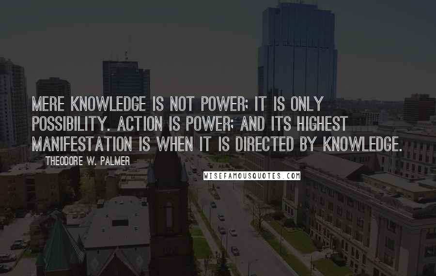 Theodore W. Palmer Quotes: Mere knowledge is not power; it is only possibility. Action is power; and its highest manifestation is when it is directed by knowledge.