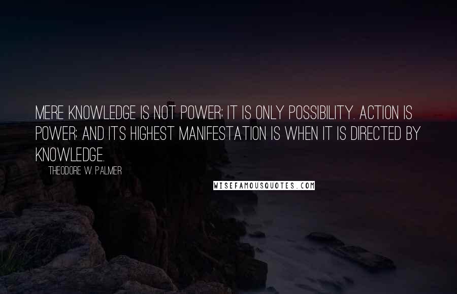 Theodore W. Palmer Quotes: Mere knowledge is not power; it is only possibility. Action is power; and its highest manifestation is when it is directed by knowledge.