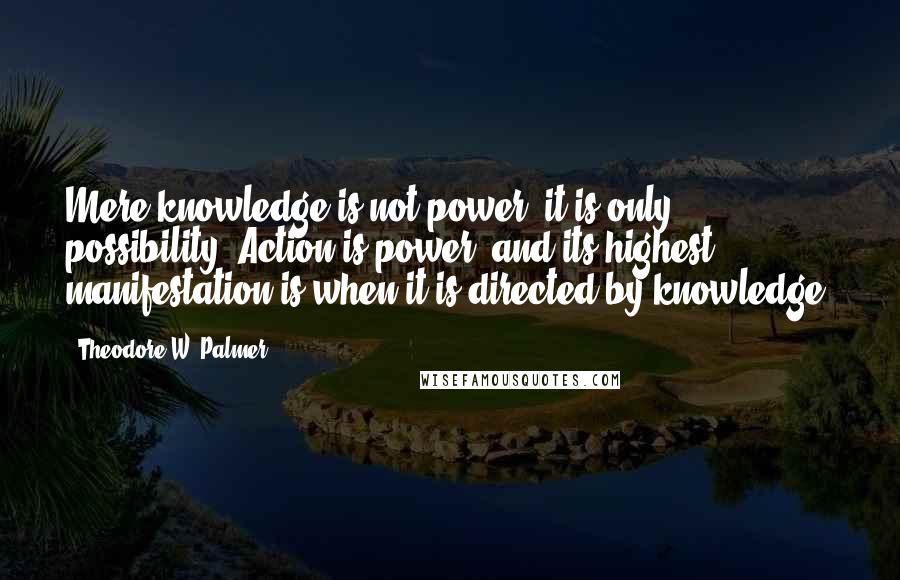 Theodore W. Palmer Quotes: Mere knowledge is not power; it is only possibility. Action is power; and its highest manifestation is when it is directed by knowledge.