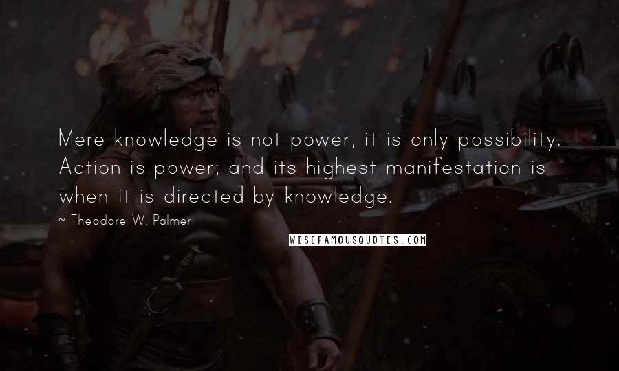Theodore W. Palmer Quotes: Mere knowledge is not power; it is only possibility. Action is power; and its highest manifestation is when it is directed by knowledge.