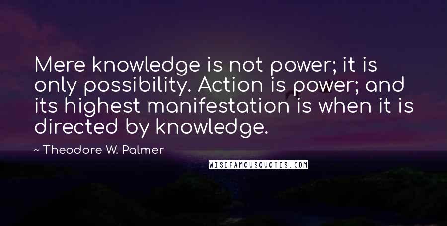 Theodore W. Palmer Quotes: Mere knowledge is not power; it is only possibility. Action is power; and its highest manifestation is when it is directed by knowledge.