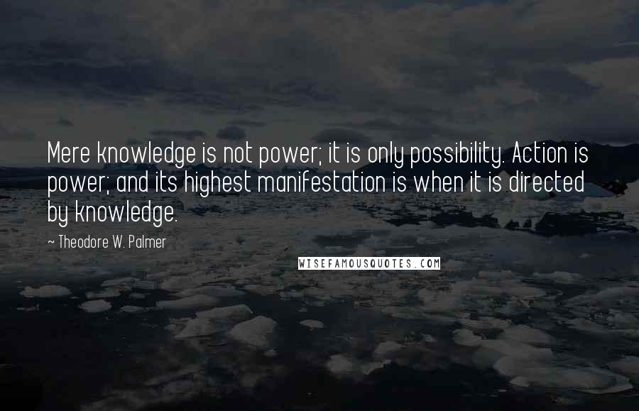Theodore W. Palmer Quotes: Mere knowledge is not power; it is only possibility. Action is power; and its highest manifestation is when it is directed by knowledge.