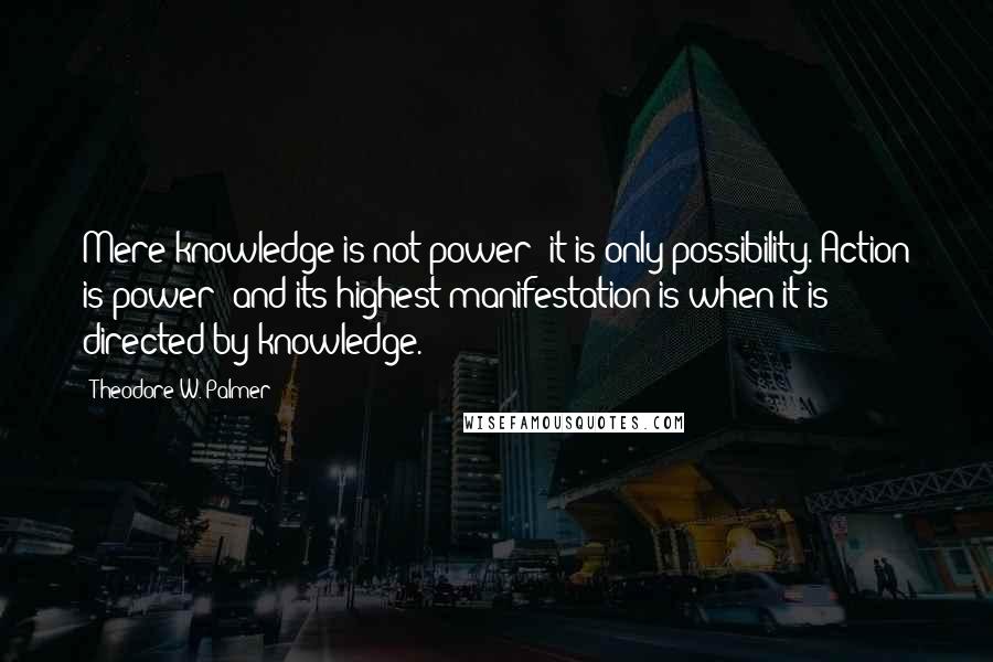 Theodore W. Palmer Quotes: Mere knowledge is not power; it is only possibility. Action is power; and its highest manifestation is when it is directed by knowledge.