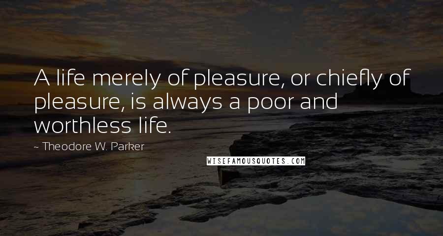 Theodore W. Parker Quotes: A life merely of pleasure, or chiefly of pleasure, is always a poor and worthless life.