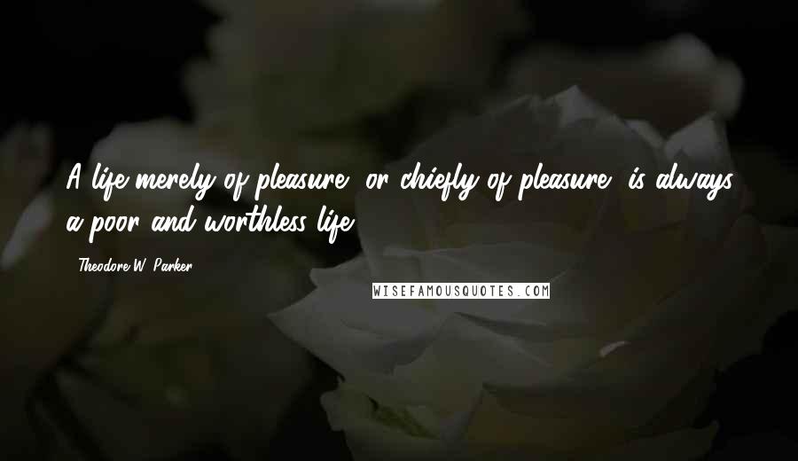 Theodore W. Parker Quotes: A life merely of pleasure, or chiefly of pleasure, is always a poor and worthless life.