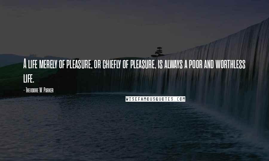 Theodore W. Parker Quotes: A life merely of pleasure, or chiefly of pleasure, is always a poor and worthless life.