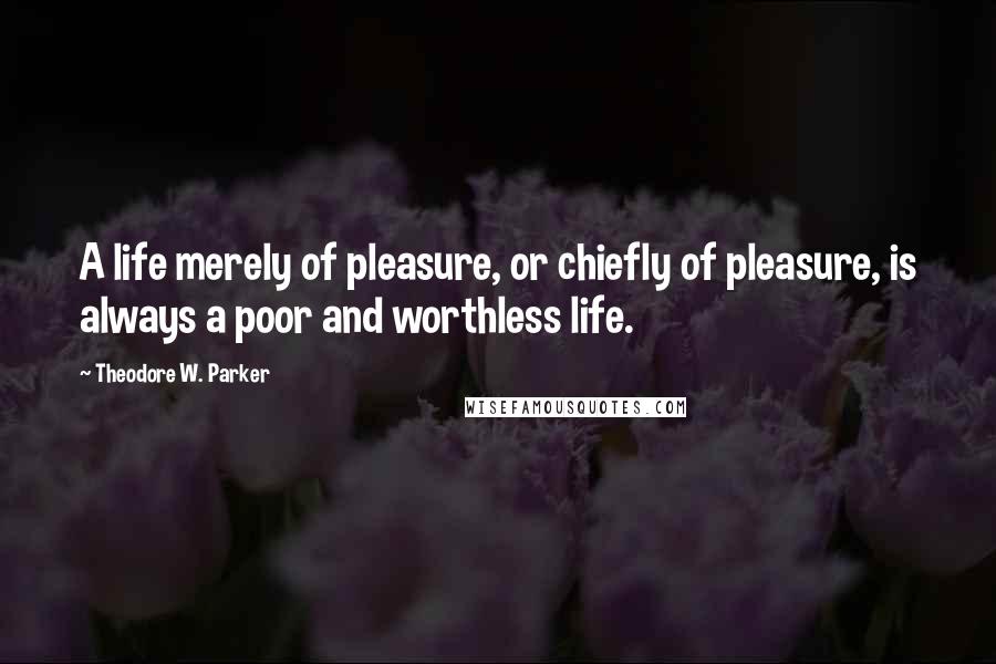 Theodore W. Parker Quotes: A life merely of pleasure, or chiefly of pleasure, is always a poor and worthless life.