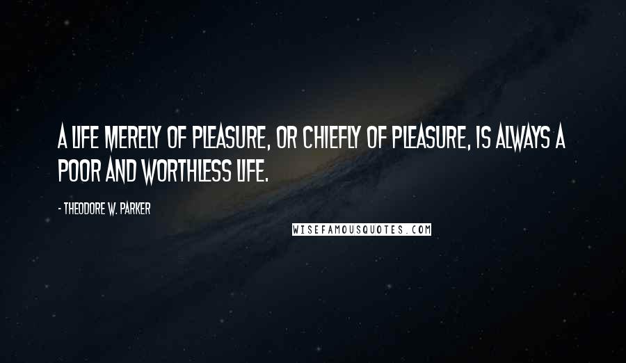 Theodore W. Parker Quotes: A life merely of pleasure, or chiefly of pleasure, is always a poor and worthless life.