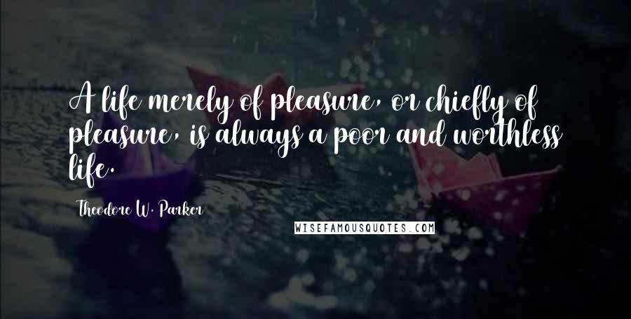 Theodore W. Parker Quotes: A life merely of pleasure, or chiefly of pleasure, is always a poor and worthless life.