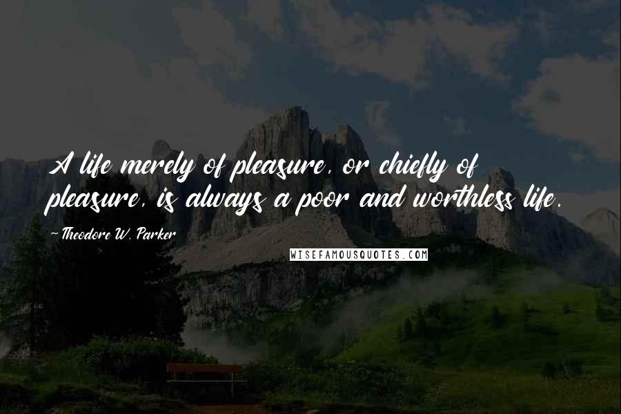 Theodore W. Parker Quotes: A life merely of pleasure, or chiefly of pleasure, is always a poor and worthless life.